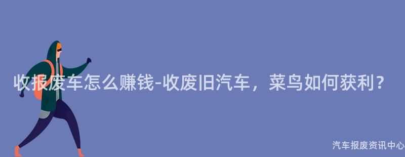 收报废车怎么赚钱-收废旧汽车，菜鸟如何获利？