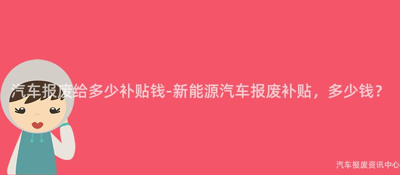汽车报废给多少补贴钱-新能源汽车报废补贴，多少钱？