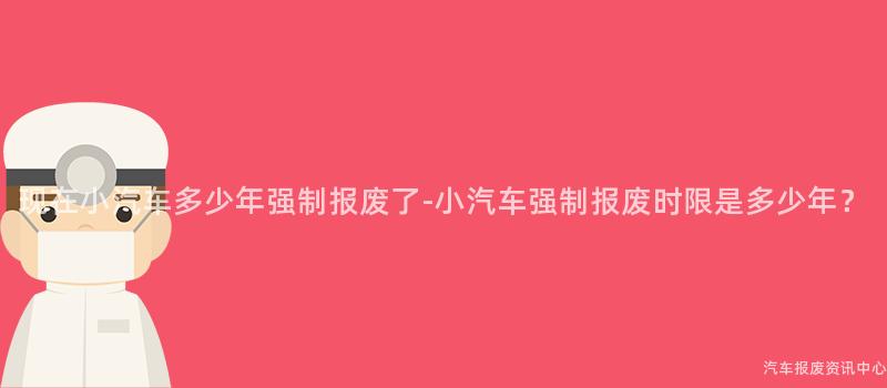 现在小汽车多少年强制报废了-小汽车强制报废时限是多少年？
