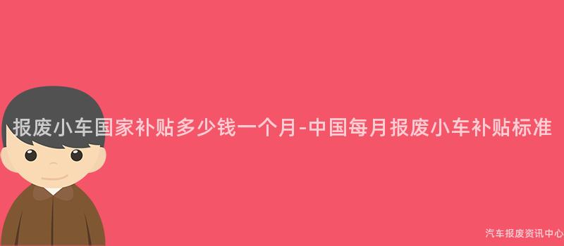 报废小车国家补贴多少钱一个月-中国每月报废小车补贴标准
