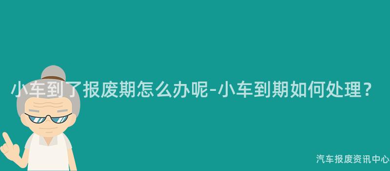 小车到了报废期怎么办呢-小车到期如何处理？