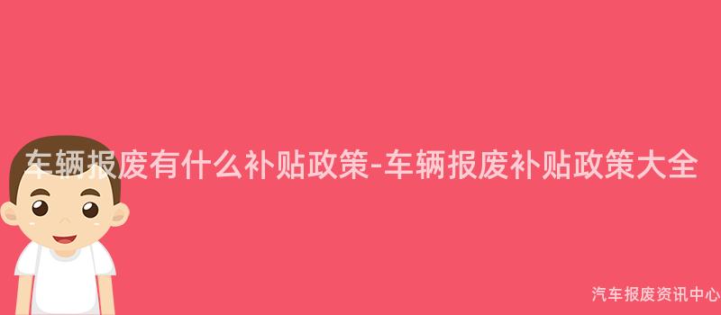 车辆报废有什么补贴政策-车辆报废补贴政策大全