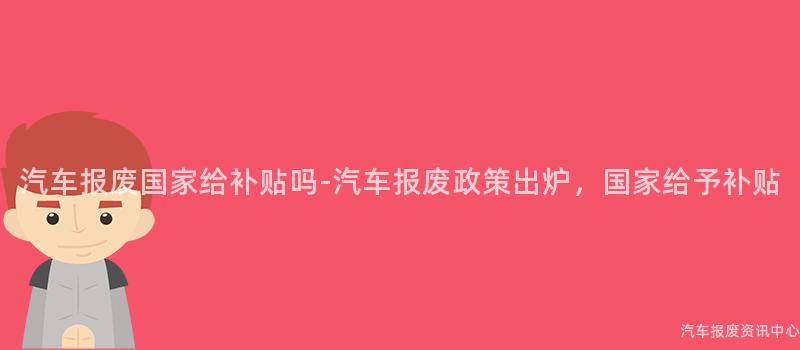 汽车报废国家给补贴吗-汽车报废政策出炉，国家给予补贴