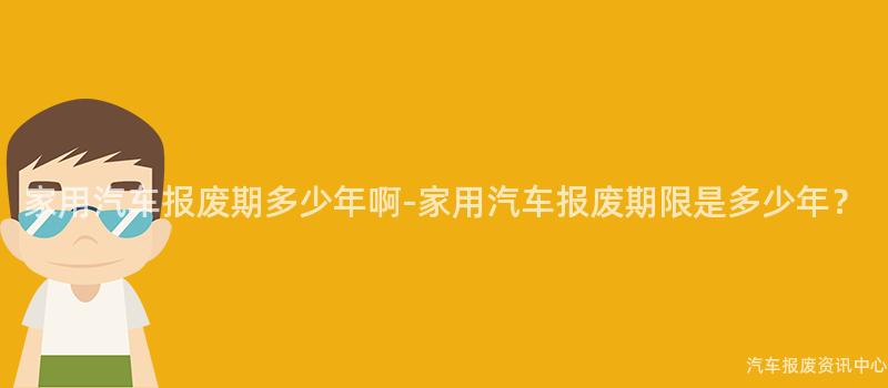 家用汽车报废期多少年啊-家用汽车报废期限是多少年？