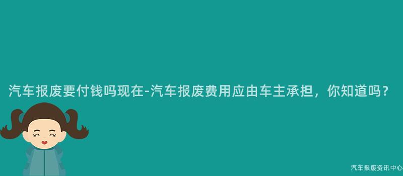 汽车报废要付钱吗现在-汽车报废费用应由车主承担，你知道吗？