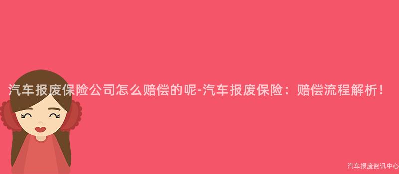 汽车报废保险公司怎么赔偿的呢-汽车报废保险：赔偿流程解析！