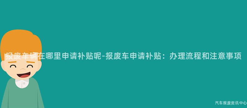 报废车辆在哪里申请补贴呢-报废车申请补贴：办理流程和注意事项