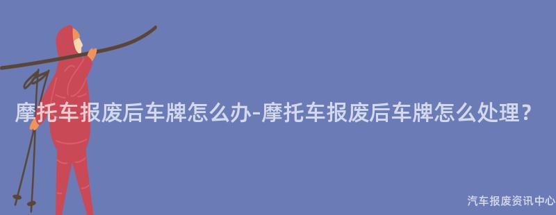 摩托车报废后车牌怎么办-摩托车报废后车牌怎么处理？