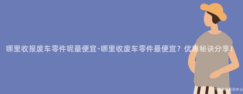 哪里收报废车零件呢最便宜-哪里收废车零件最便宜？优惠秘诀分享！