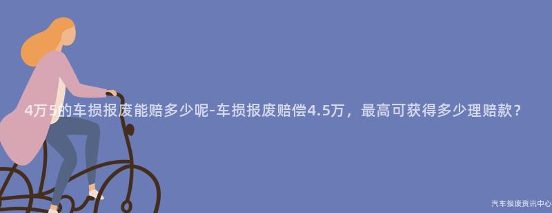 4万5的车损报废能赔多少呢-车损报废赔偿4.5万，最高可获得多少理赔款？