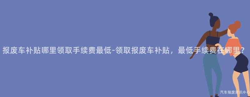 报废车补贴哪里领取手续费最低-领取报废车补贴，最低手续费在哪里？