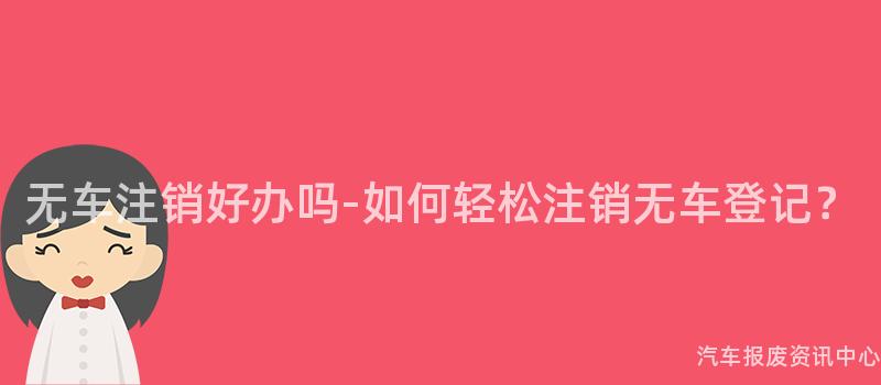无车注销好办吗-如何轻松注销无车登记？