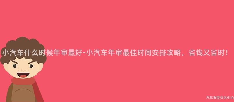 小汽车什么时候年审最好-小汽车年审最佳时间安排攻略，省钱又省时！