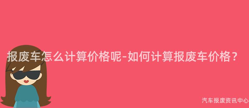 报废车怎么计算价格呢-如何计算报废车价格？