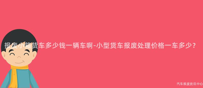 报废小箱货车多少钱一辆车啊-小型货车报废处理价格一车多少？