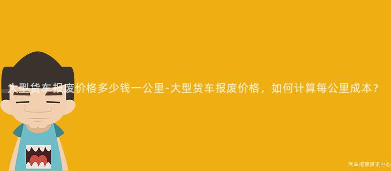 大型货车报废价格多少钱一公里-大型货车报废价格，如何计算每公里成本？
