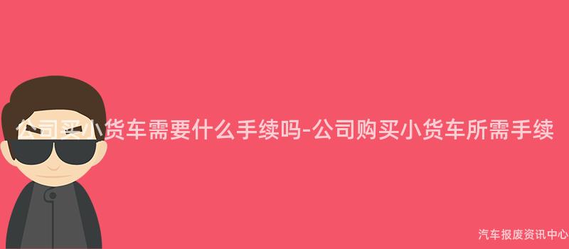 公司买小货车需要什么手续吗-公司购买小货车所需手续