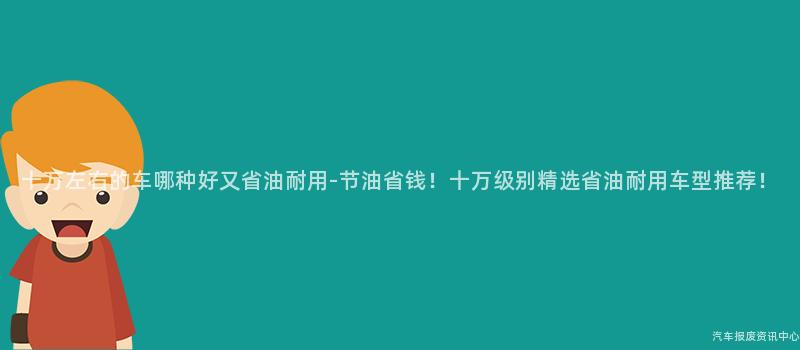 十万左右的车哪种好又省油耐用-节油省钱！十万级别精选省油耐用车型推荐！