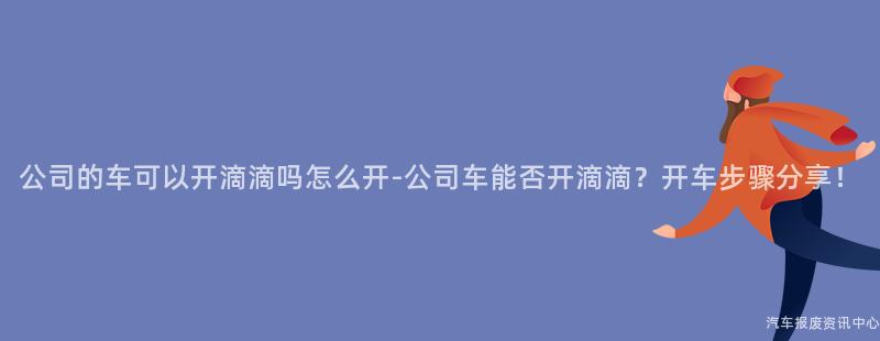 公司的车可以开滴滴吗怎么开-公司车能否开滴滴？开车步骤分享！