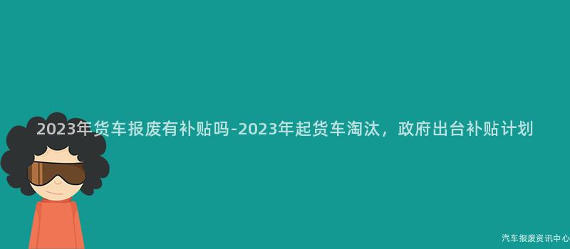 2023年货车报废有补贴吗-2023年起货车淘汰，政府出台补贴计划