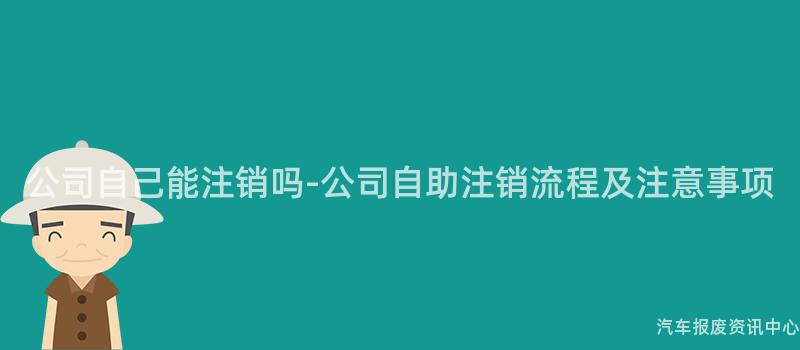 公司自己能注销吗-公司自助注销流程及注意事项