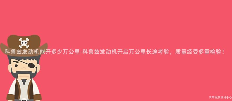 科鲁兹发动机能开多少万公里-科鲁兹发动机开启万公里长途考验，质量经受多重检验！