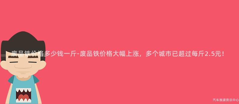 废品铁价格多少钱一斤-废品铁价格大幅上涨，多个城市已超过每斤2.5元！