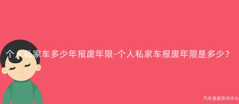 个人私家车多少年报废年限-个人私家车报废年限是多少？