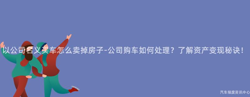 以公司名义买车怎么卖掉房子-公司购车如何处理？了解资产变现秘诀！