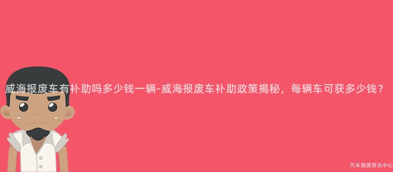 威海报废车有补助吗多少钱一辆-威海报废车补助政策揭秘，每辆车可获多少钱？