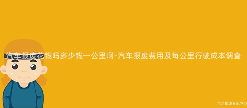 汽车报废花钱吗多少钱一公里啊-汽车报废费用及每公里行驶成本调查