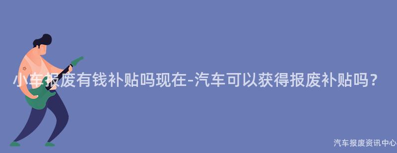 小车报废有钱补贴吗现在-汽车可以获得报废补贴吗？