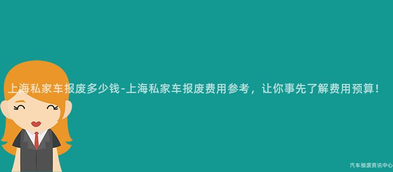 上海私家车报废多少钱-上海私家车报废费用参考，让你事先了解费用预算！
