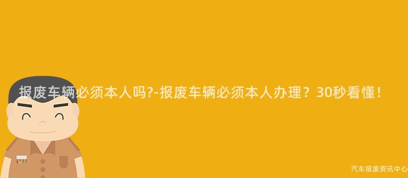 报废车辆必须本人吗-报废车辆必须本人办理？30秒看懂！