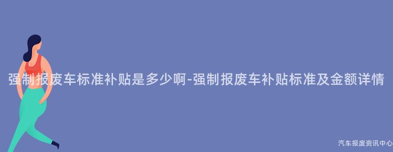 强制报废车标准补贴是多少啊-强制报废车补贴标准及金额详情