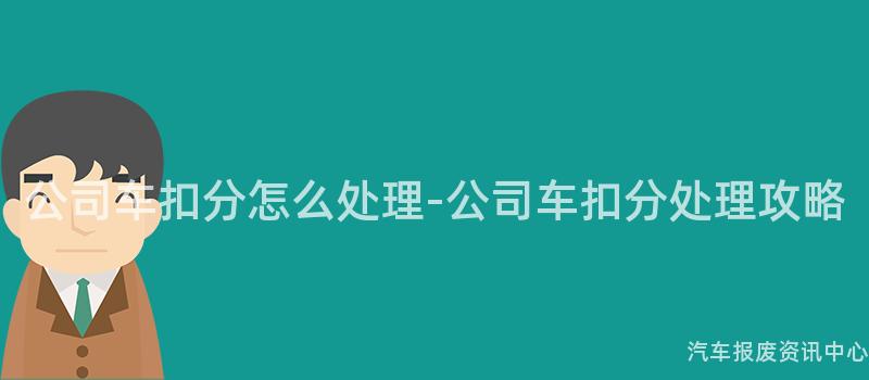 公司车扣分怎么处理-公司车扣分处理攻略