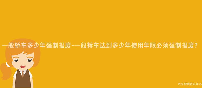 一般轿车多少年强制报废-一般轿车达到多少年使用年限必须强制报废？