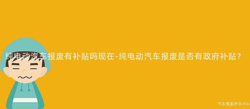 纯电动汽车报废有补贴吗现在-纯电动汽车报废是否有政府补贴？