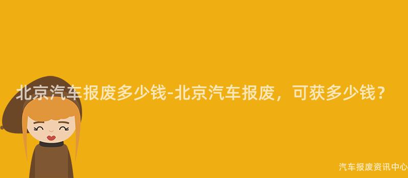 北京汽车报废多少钱-北京汽车报废，可获多少钱？