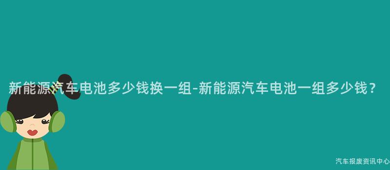 新能源汽车电池多少钱换一组-新能源汽车电池一组多少钱？