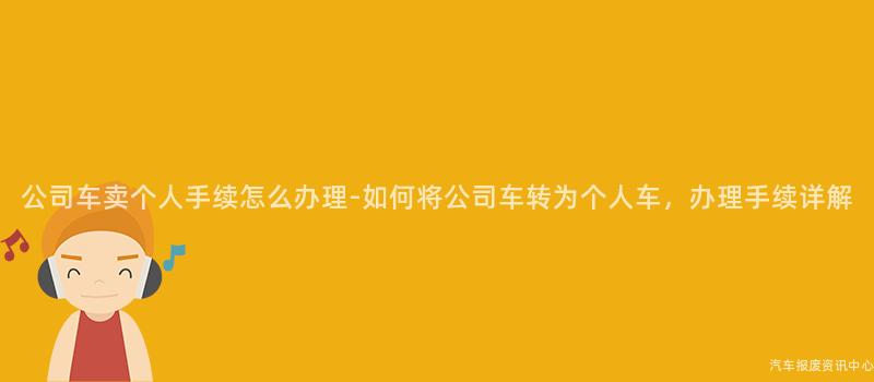 公司车卖个人手续怎么办理-如何将公司车转为个人车，办理手续详解