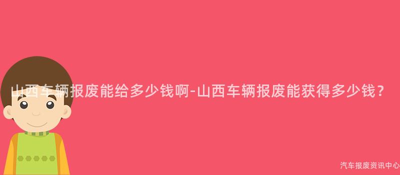 山西车辆报废能给多少钱啊-山西车辆报废能获得多少钱？