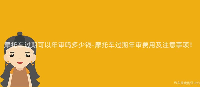 摩托车过期可以年审吗多少钱-摩托车过期年审费用及注意事项！