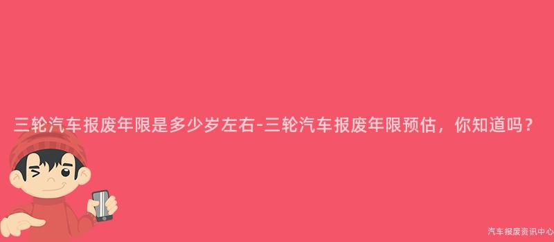 三轮汽车报废年限是多少岁左右-三轮汽车报废年限预估，你知道吗？