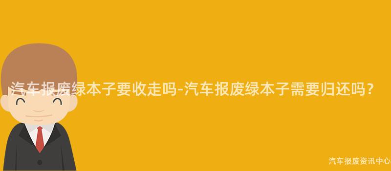 汽车报废绿本子要收走吗-汽车报废绿本子需要归还吗？