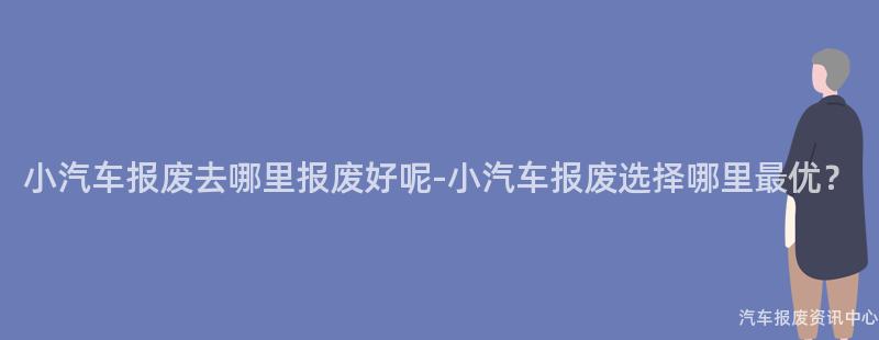 小汽车报废去哪里报废好呢-小汽车报废选择哪里最优？