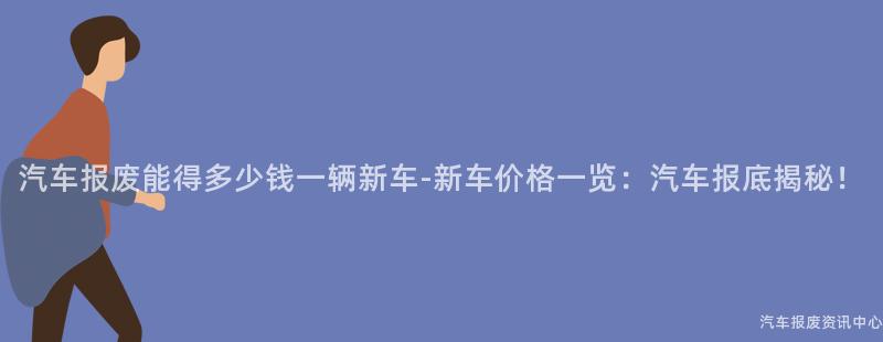 汽车报废能得多少钱一辆新车-新车价格一览：汽车报底揭秘！