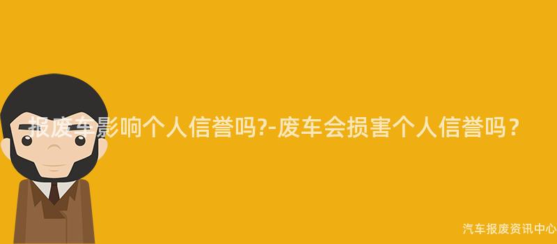 报废车影响个人信誉吗?-废车会损害个人信誉吗？