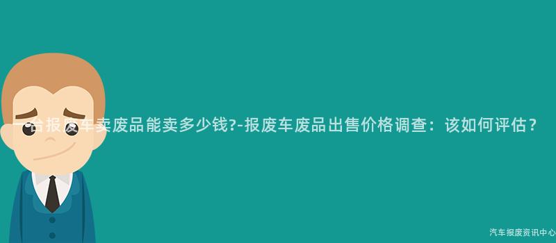 一台报废车卖废品能卖多少钱?-报废车废品出售价格调查：该如何评估？
