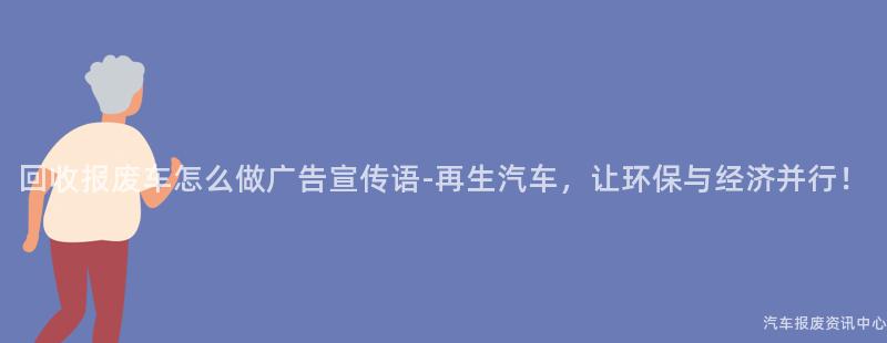 回收报废车怎么做广告宣传语-再生汽车，让环保与经济并行！